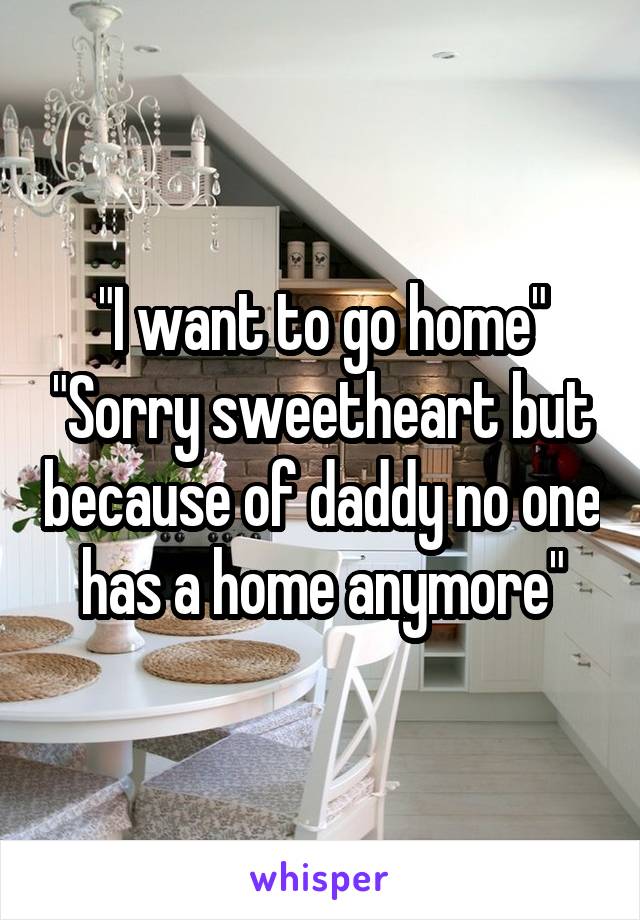 "I want to go home" "Sorry sweetheart but because of daddy no one has a home anymore"