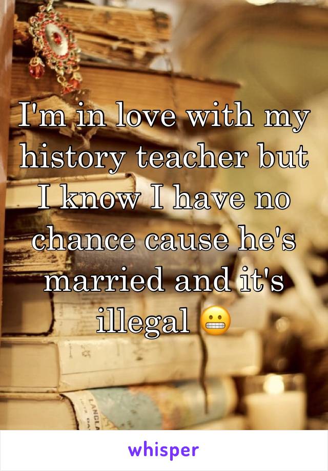 I'm in love with my history teacher but I know I have no chance cause he's married and it's illegal 😬