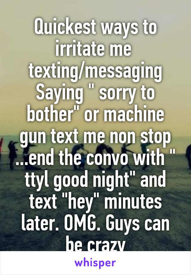 Quickest ways to irritate me  texting/messaging
Saying " sorry to bother" or machine gun text me non stop ...end the convo with " ttyl good night" and text "hey" minutes later. OMG. Guys can be crazy