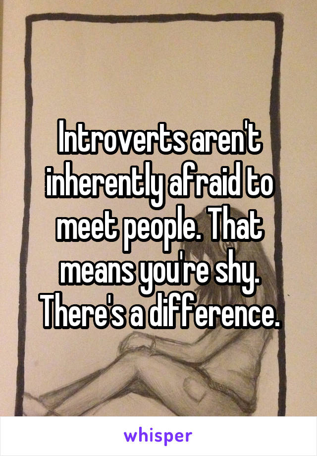 Introverts aren't inherently afraid to meet people. That means you're shy. There's a difference.