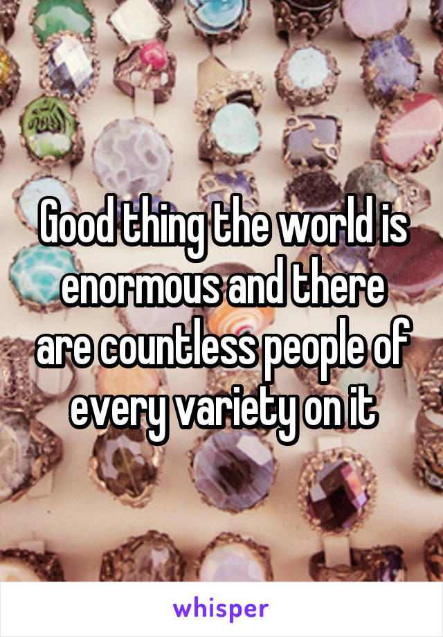Good thing the world is enormous and there are countless people of every variety on it