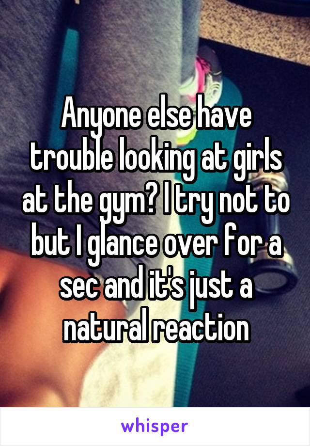 Anyone else have trouble looking at girls at the gym? I try not to but I glance over for a sec and it's just a natural reaction