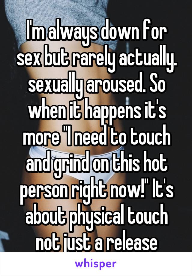 I'm always down for sex but rarely actually. sexually aroused. So when it happens it's more "I need to touch and grind on this hot person right now!" It's about physical touch not just a release