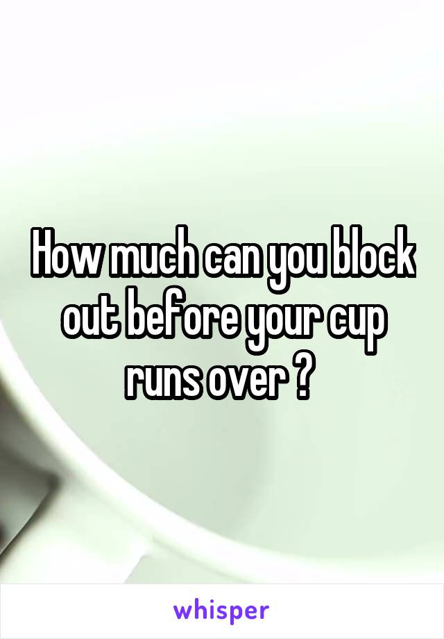 How much can you block out before your cup runs over ? 