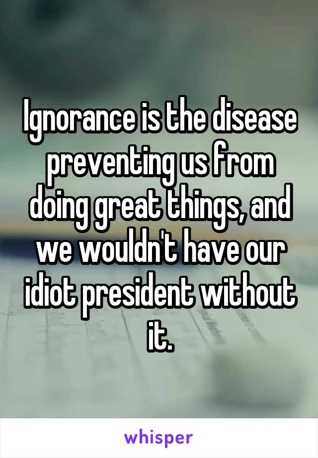 Ignorance is the disease preventing us from doing great things, and we wouldn't have our idiot president without it.