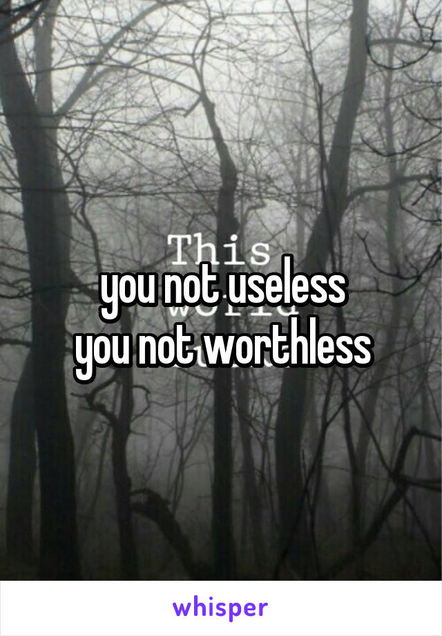 you not useless
you not worthless
