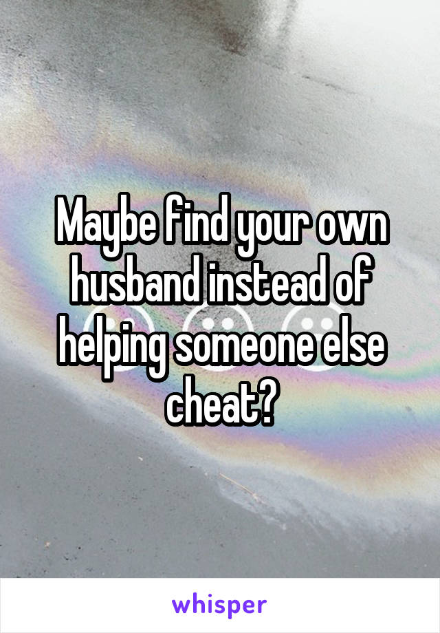 Maybe find your own husband instead of helping someone else cheat?