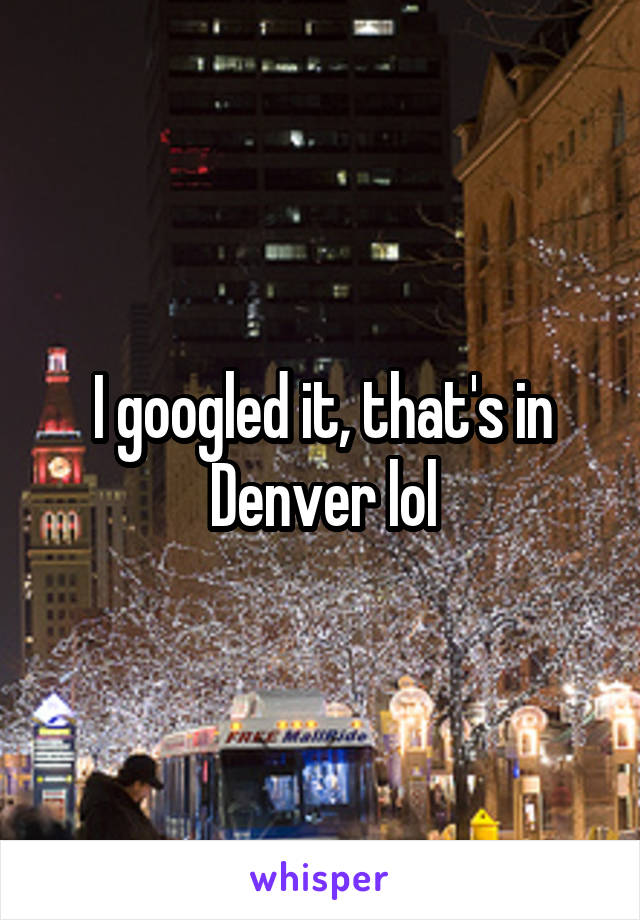 I googled it, that's in Denver lol