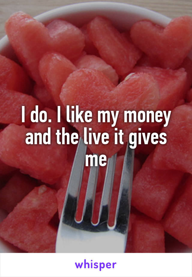 I do. I like my money and the live it gives me