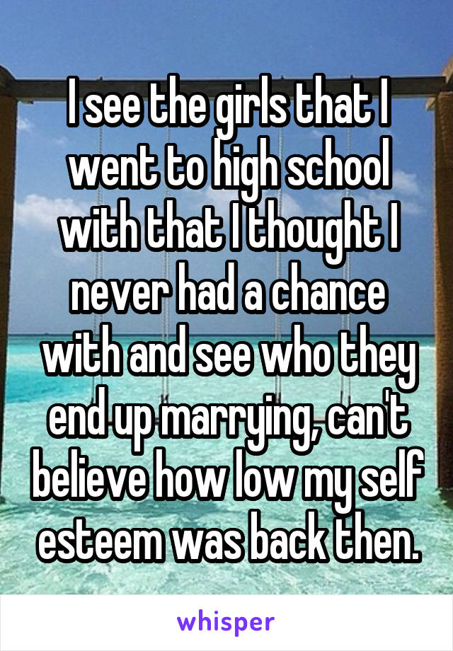 I see the girls that I went to high school with that I thought I never had a chance with and see who they end up marrying, can't believe how low my self esteem was back then.