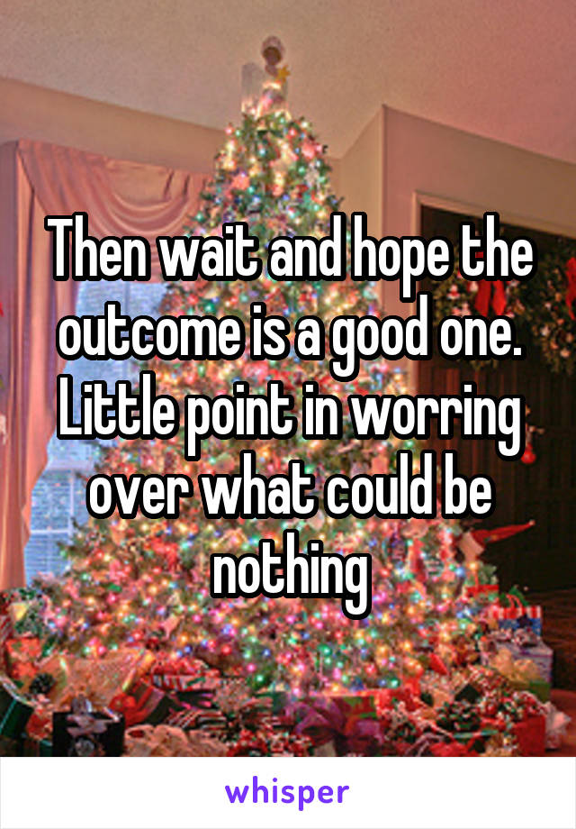 Then wait and hope the outcome is a good one. Little point in worring over what could be nothing