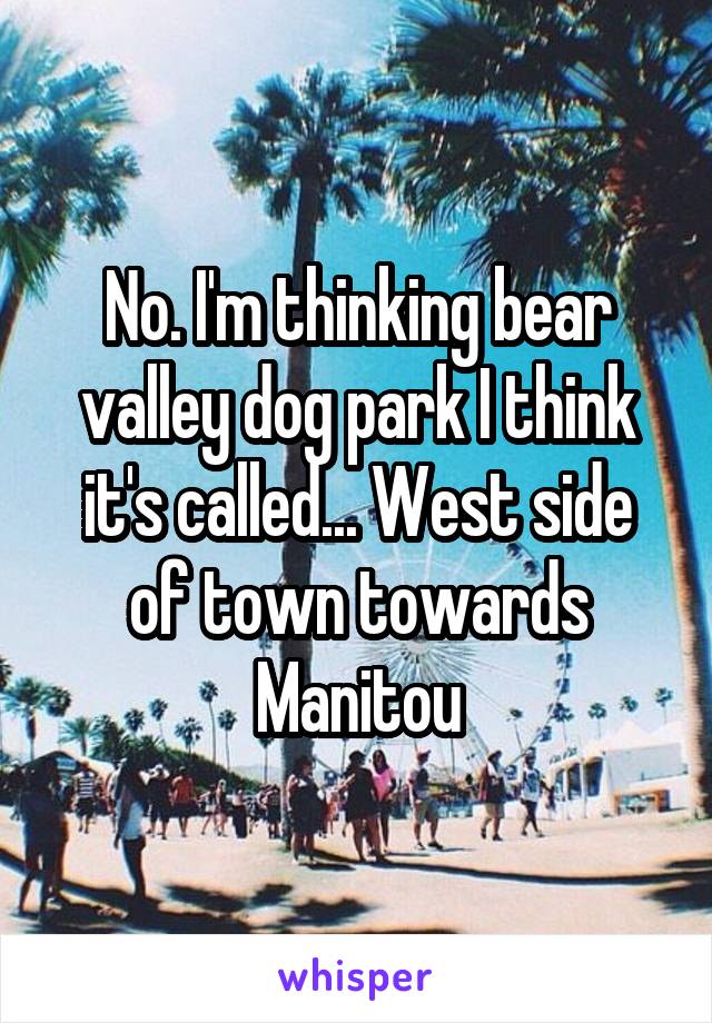 No. I'm thinking bear valley dog park I think it's called... West side of town towards Manitou