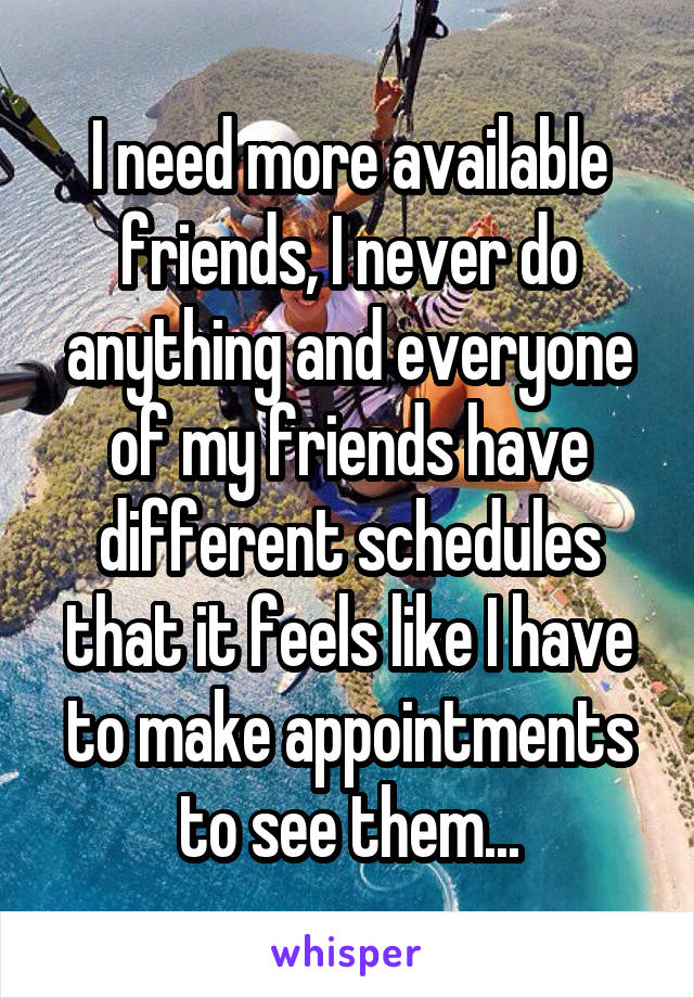 I need more available friends, I never do anything and everyone of my friends have different schedules that it feels like I have to make appointments to see them...