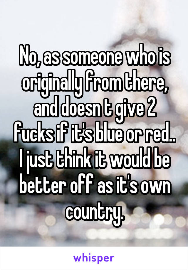 No, as someone who is originally from there, and doesn t give 2 fucks if it's blue or red.. I just think it would be better off as it's own country.