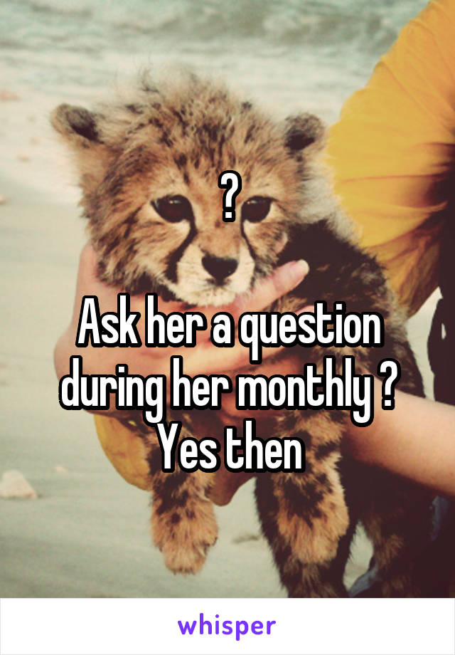 ?

Ask her a question during her monthly ?
Yes then