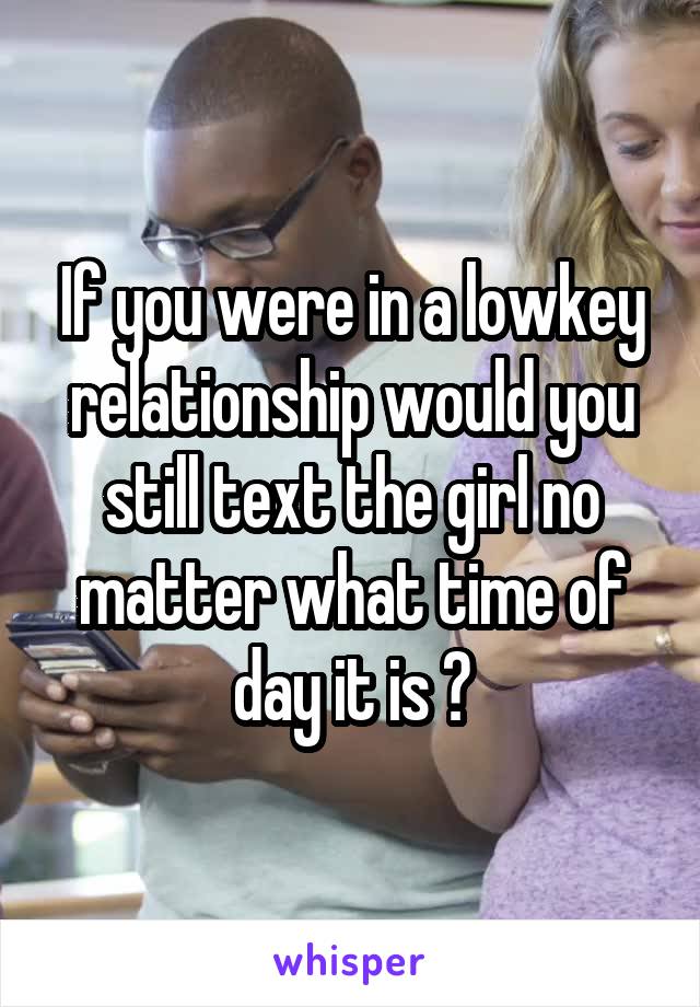 If you were in a lowkey relationship would you still text the girl no matter what time of day it is ?