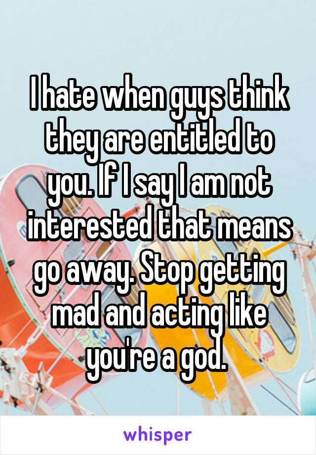 I hate when guys think they are entitled to you. If I say I am not interested that means go away. Stop getting mad and acting like you're a god. 