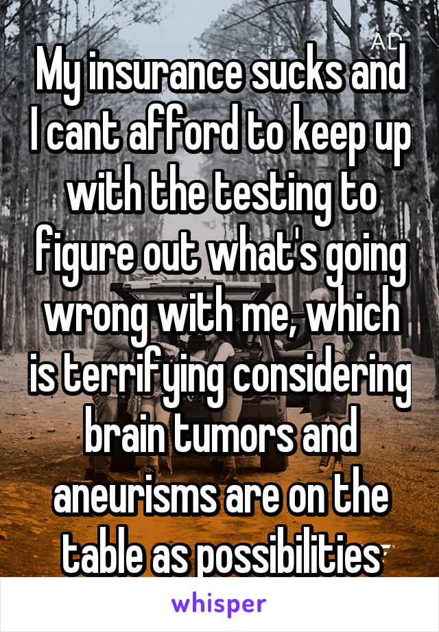 My insurance sucks and I cant afford to keep up with the testing to figure out what's going wrong with me, which is terrifying considering brain tumors and aneurisms are on the table as possibilities