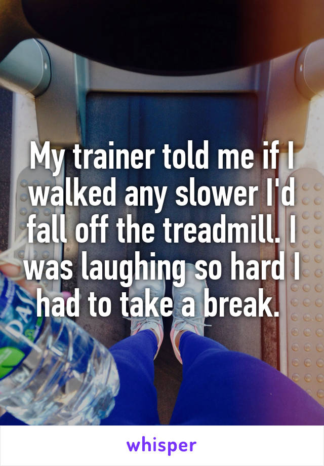 My trainer told me if I walked any slower I'd fall off the treadmill. I was laughing so hard I had to take a break. 