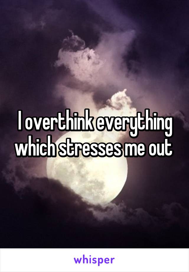 I overthink everything which stresses me out 