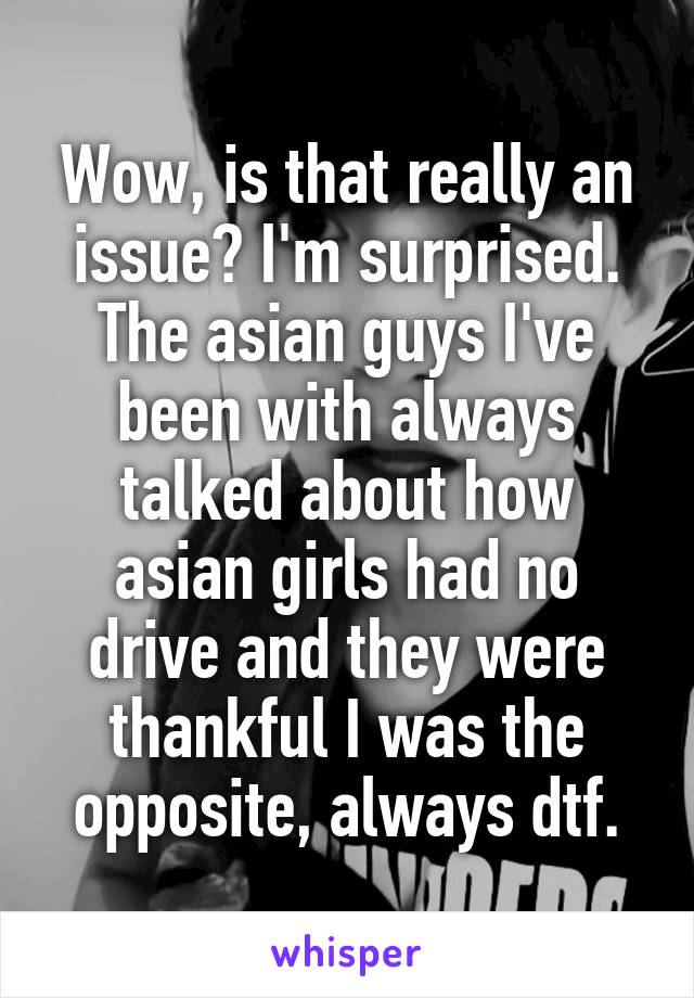 Wow, is that really an issue? I'm surprised. The asian guys I've been with always talked about how asian girls had no drive and they were thankful I was the opposite, always dtf.