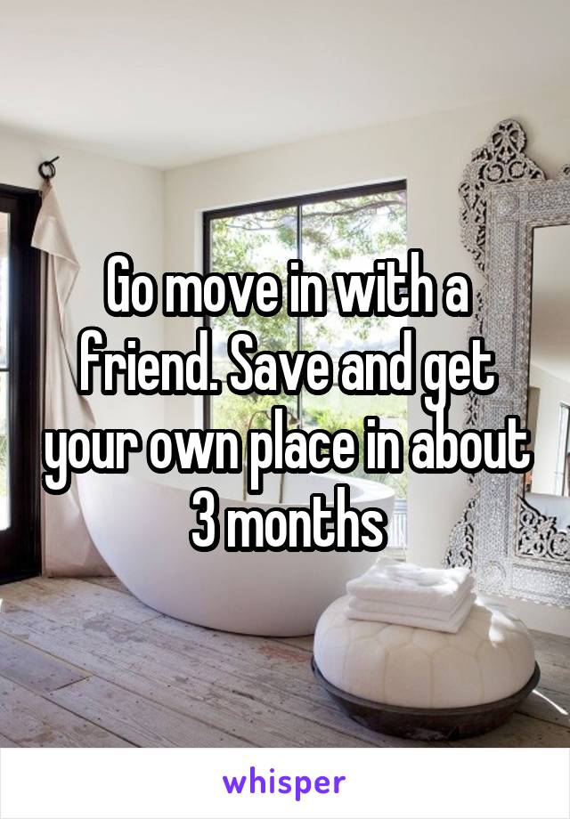 Go move in with a friend. Save and get your own place in about 3 months