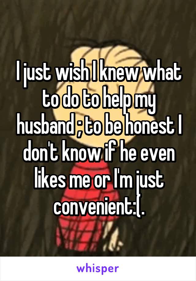 I just wish I knew what to do to help my husband ; to be honest I don't know if he even likes me or I'm just convenient:(.