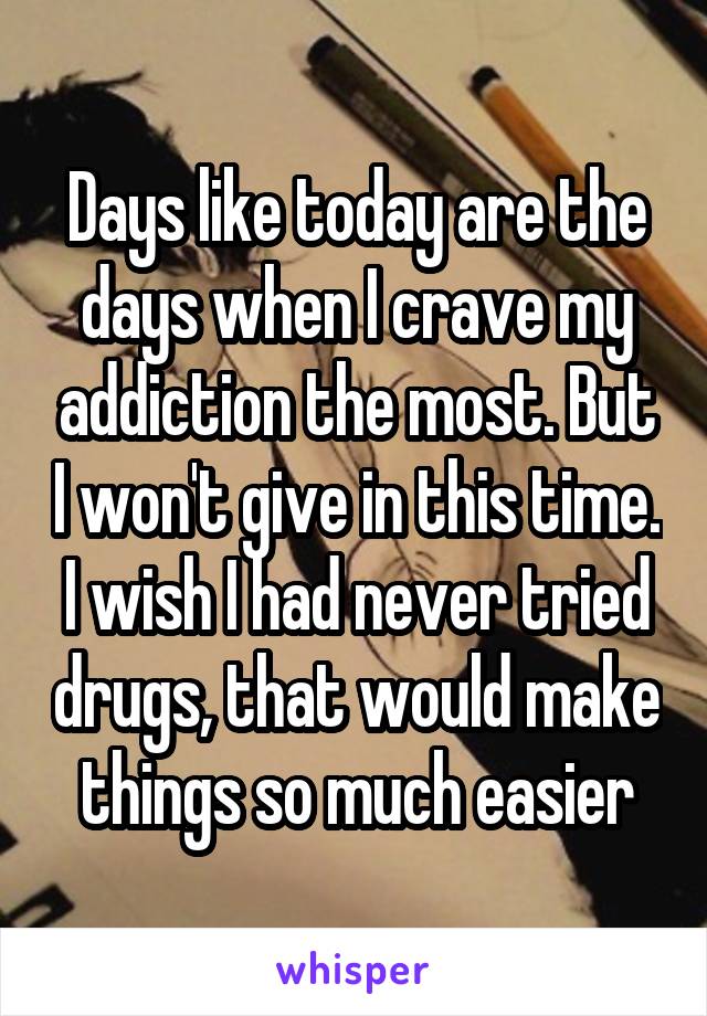 Days like today are the days when I crave my addiction the most. But I won't give in this time. I wish I had never tried drugs, that would make things so much easier