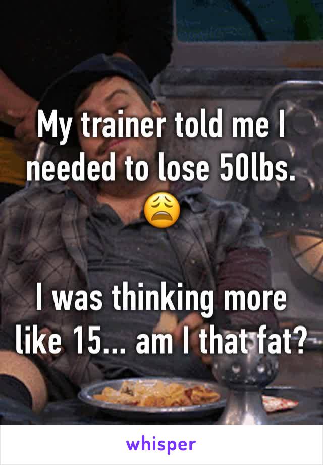 My trainer told me I needed to lose 50lbs. 😩

I was thinking more like 15... am I that fat?
