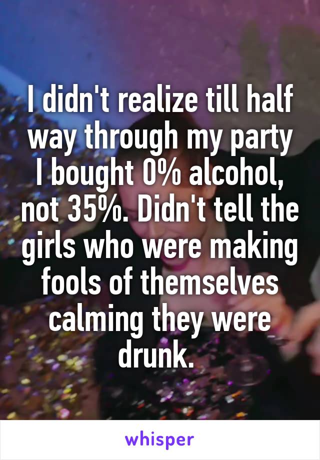 I didn't realize till half way through my party I bought 0% alcohol, not 35%. Didn't tell the girls who were making fools of themselves calming they were drunk. 