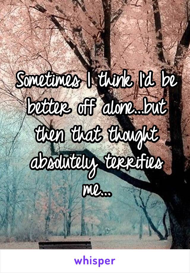 Sometimes I think I'd be better off alone...but then that thought absolutely terrifies me...