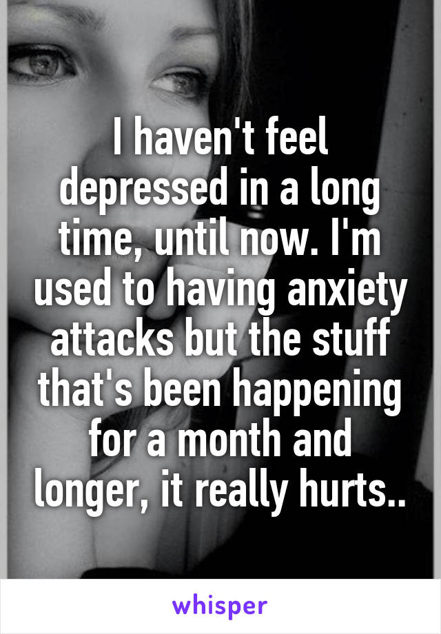 I haven't feel depressed in a long time, until now. I'm used to having anxiety attacks but the stuff that's been happening for a month and longer, it really hurts..