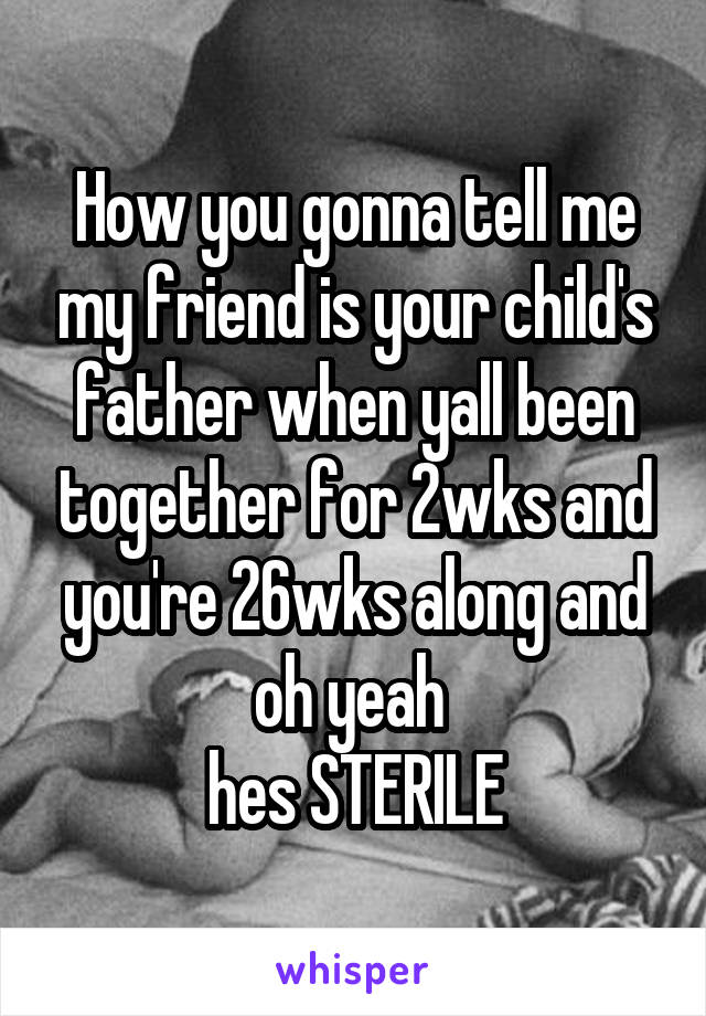 How you gonna tell me my friend is your child's father when yall been together for 2wks and you're 26wks along and oh yeah 
hes STERILE