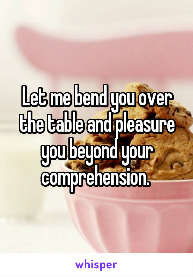 Let me bend you over the table and pleasure you beyond your comprehension. 