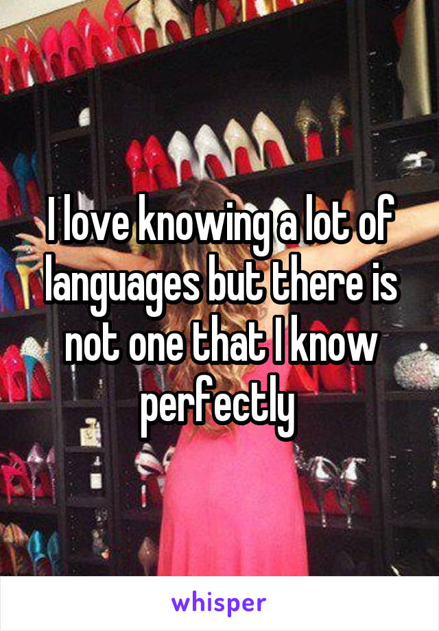 I love knowing a lot of languages but there is not one that I know perfectly 