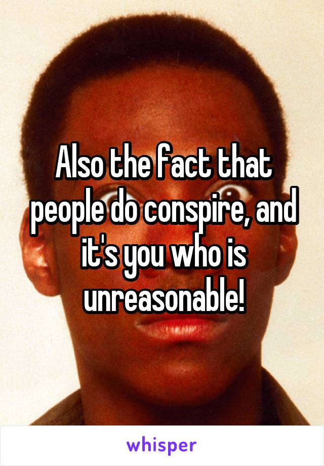 Also the fact that people do conspire, and it's you who is unreasonable!