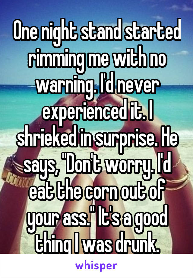 One night stand started rimming me with no warning. I'd never experienced it. I shrieked in surprise. He says, "Don't worry. I'd eat the corn out of your ass." It's a good thing I was drunk.