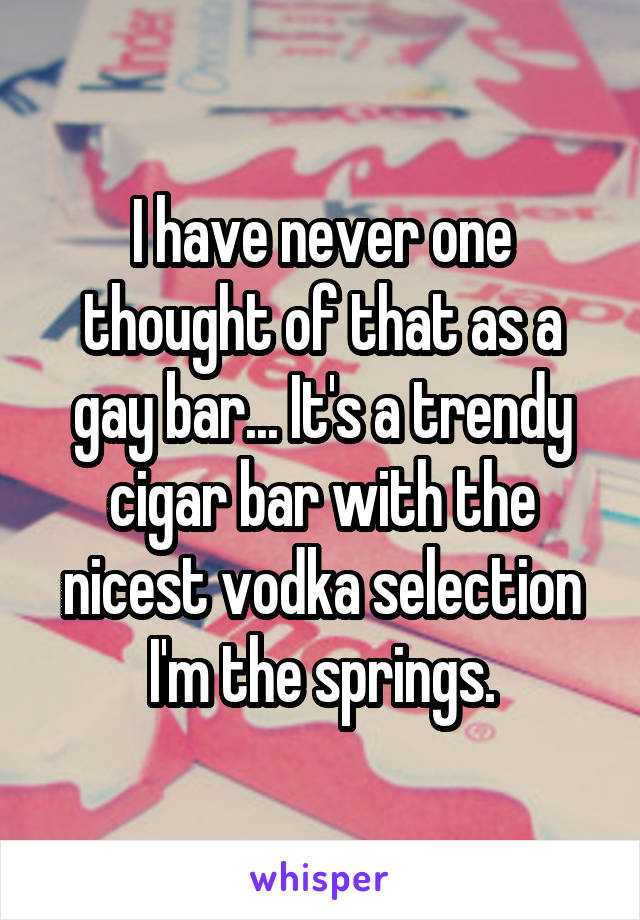I have never one thought of that as a gay bar... It's a trendy cigar bar with the nicest vodka selection I'm the springs.