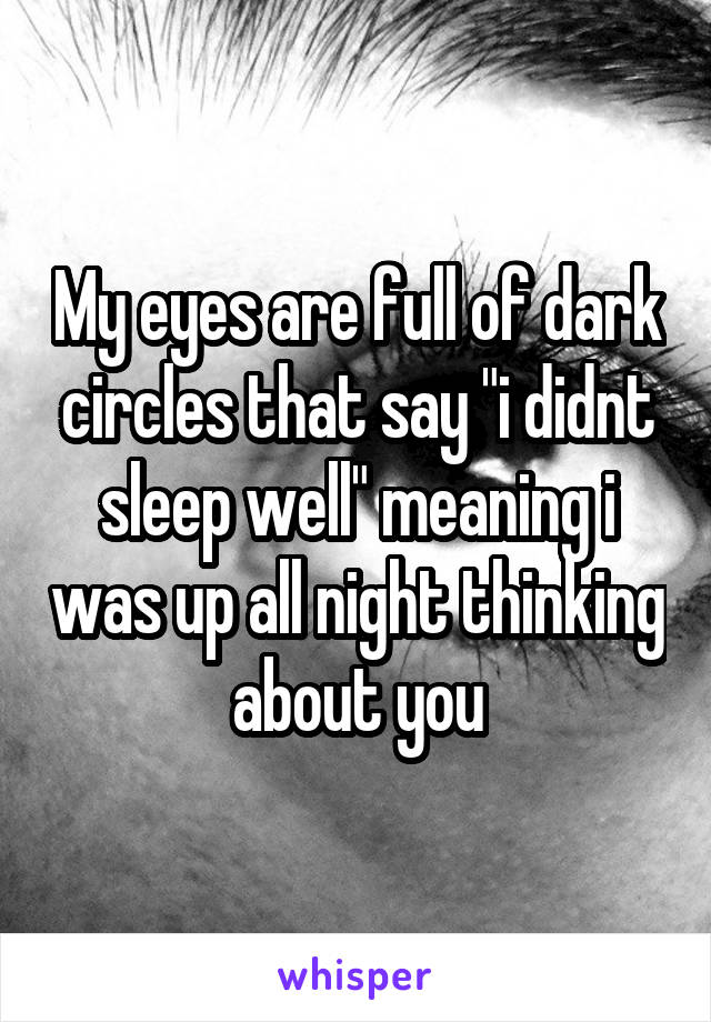 My eyes are full of dark circles that say "i didnt sleep well" meaning i was up all night thinking about you