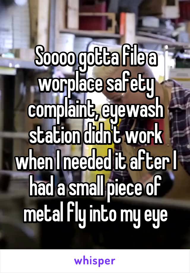 Soooo gotta file a worplace safety complaint, eyewash station didn't work when I needed it after I had a small piece of metal fly into my eye