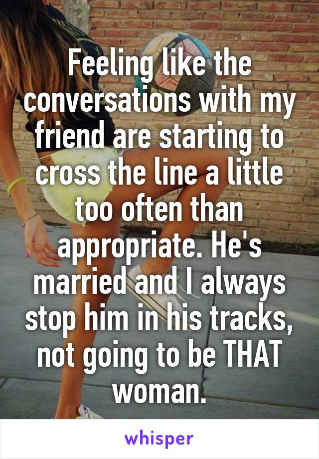 Feeling like the conversations with my friend are starting to cross the line a little too often than appropriate. He's married and I always stop him in his tracks, not going to be THAT woman.