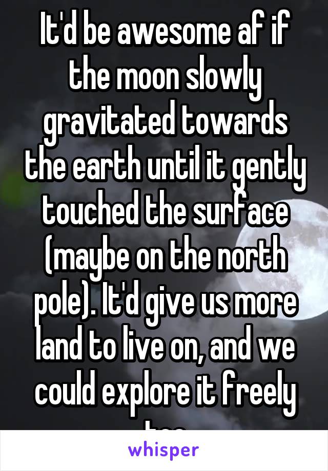 It'd be awesome af if the moon slowly gravitated towards the earth until it gently touched the surface (maybe on the north pole). It'd give us more land to live on, and we could explore it freely too