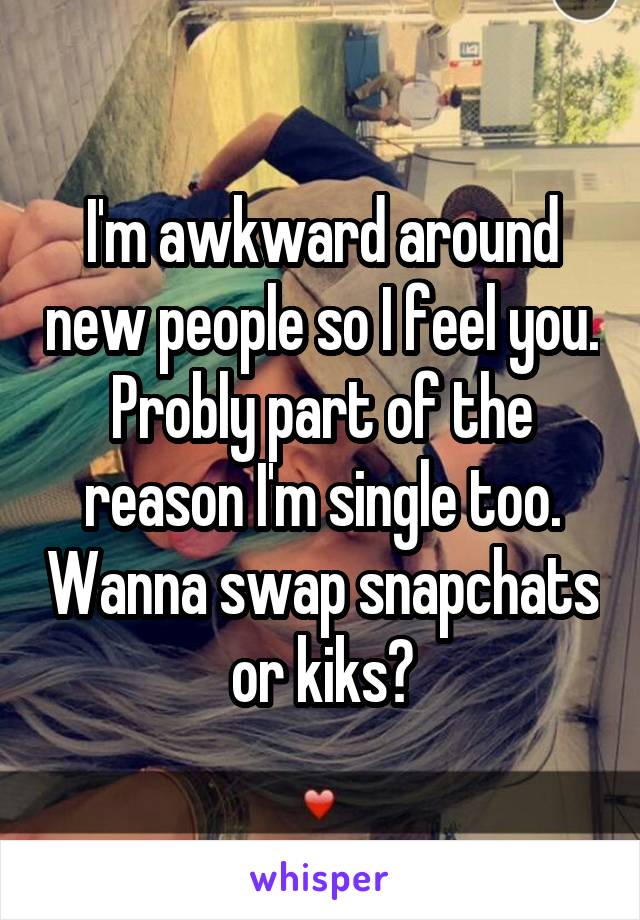 I'm awkward around new people so I feel you. Probly part of the reason I'm single too. Wanna swap snapchats or kiks?