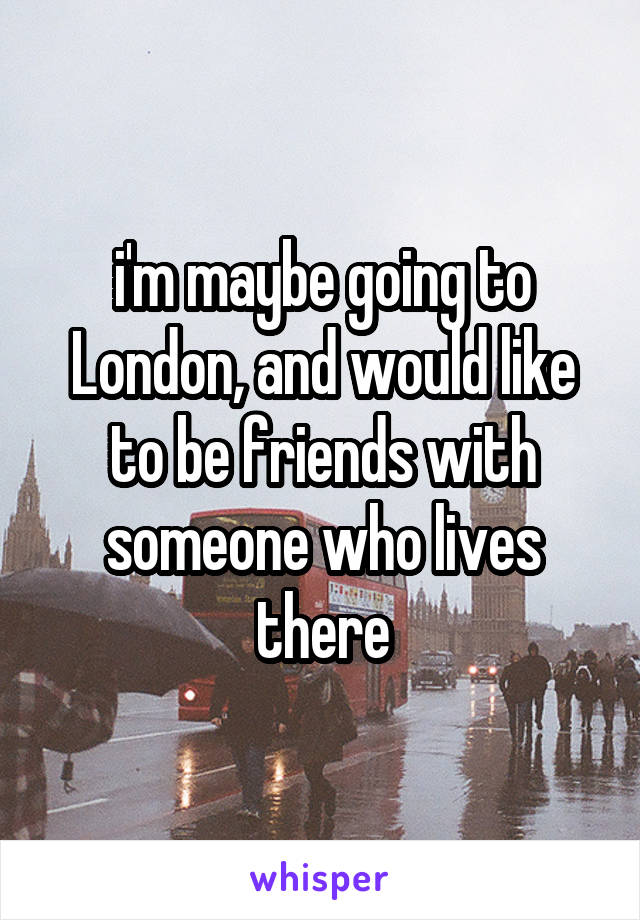 i'm maybe going to London, and would like to be friends with someone who lives there