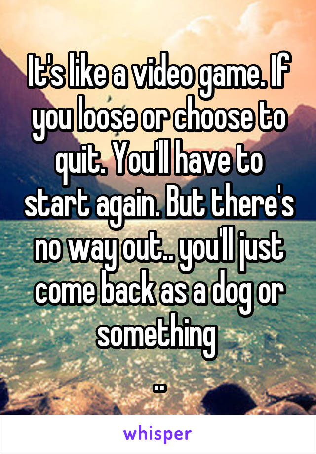 It's like a video game. If you loose or choose to quit. You'll have to start again. But there's no way out.. you'll just come back as a dog or something 
..