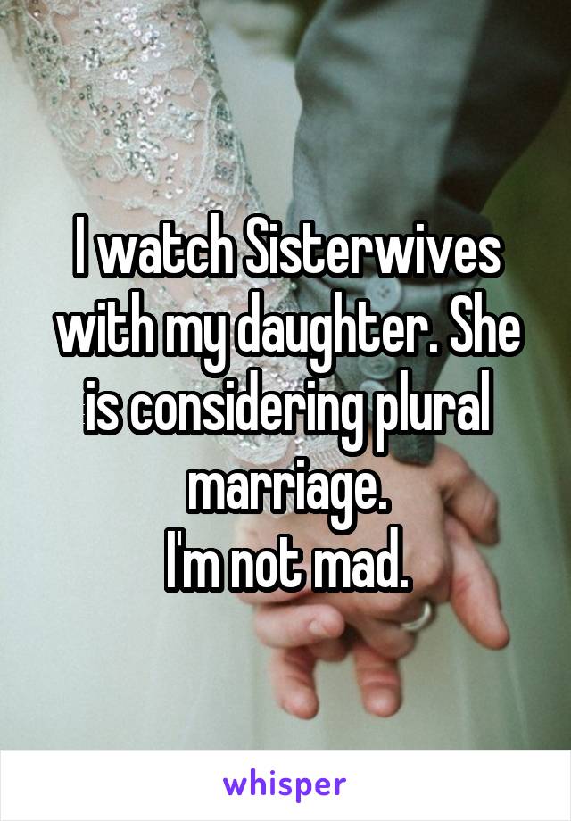 I watch Sisterwives with my daughter. She is considering plural marriage.
I'm not mad.