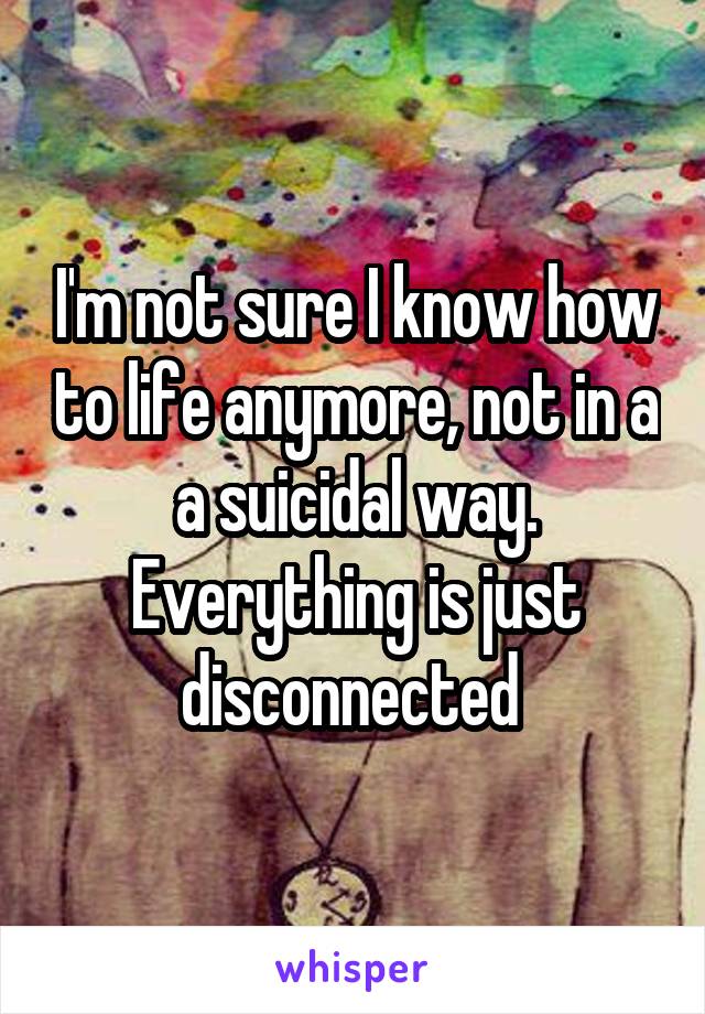 I'm not sure I know how to life anymore, not in a a suicidal way. Everything is just disconnected 