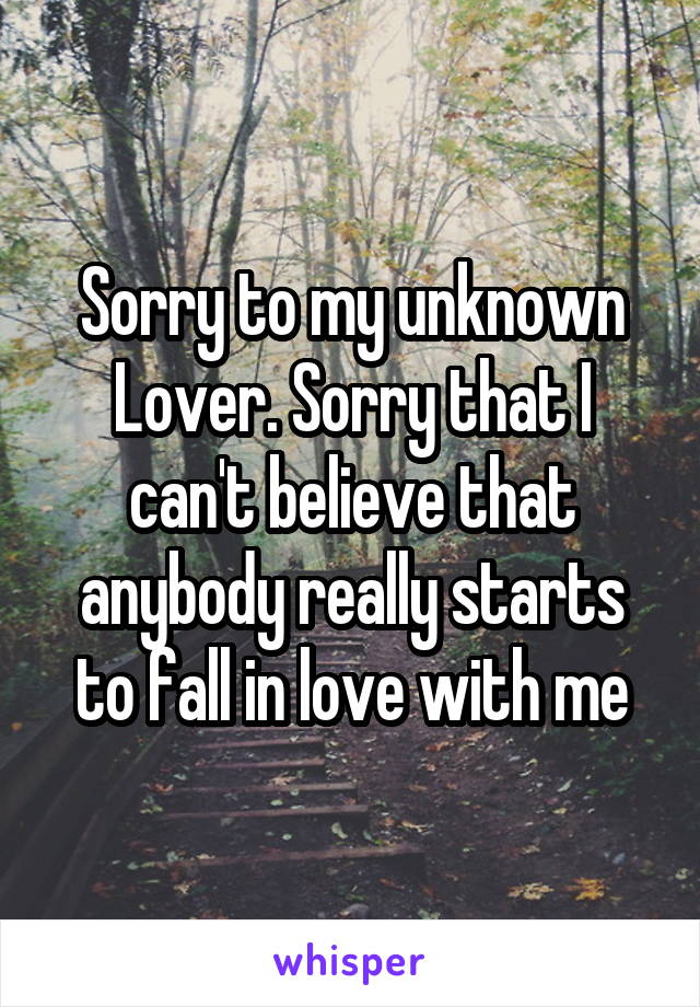 Sorry to my unknown Lover. Sorry that I can't believe that anybody really starts to fall in love with me