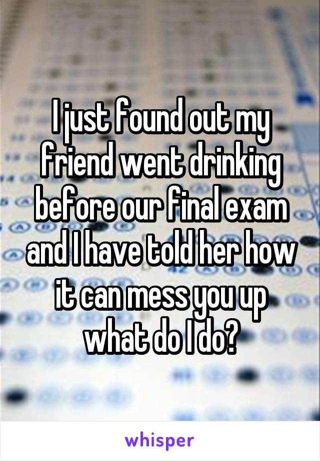 I just found out my friend went drinking before our final exam and I have told her how it can mess you up what do I do?