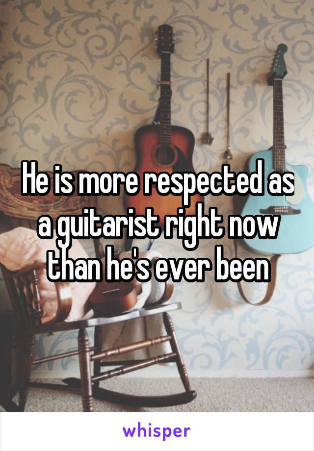 He is more respected as a guitarist right now than he's ever been